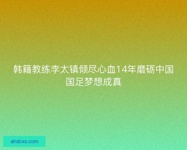 韩籍教练李太镇倾尽心血14年磨砺中国国足梦想成真