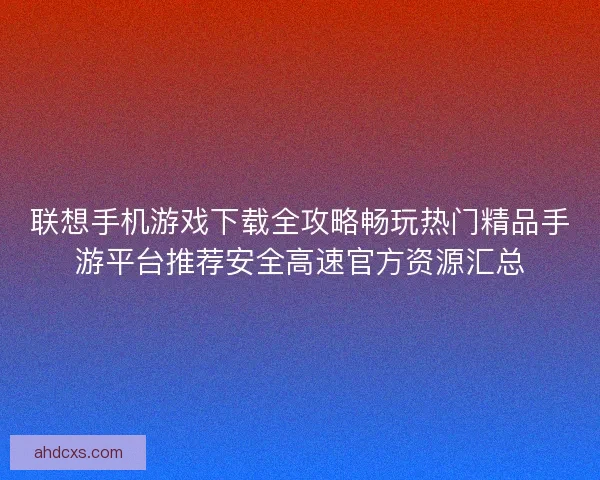 联想手机游戏下载全攻略畅玩热门精品手游平台推荐安全高速官方资源汇总