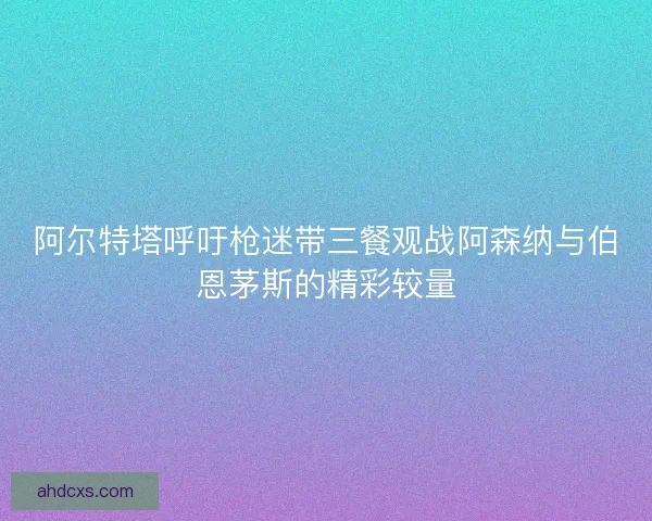 阿尔特塔呼吁枪迷带三餐观战阿森纳与伯恩茅斯的精彩较量
