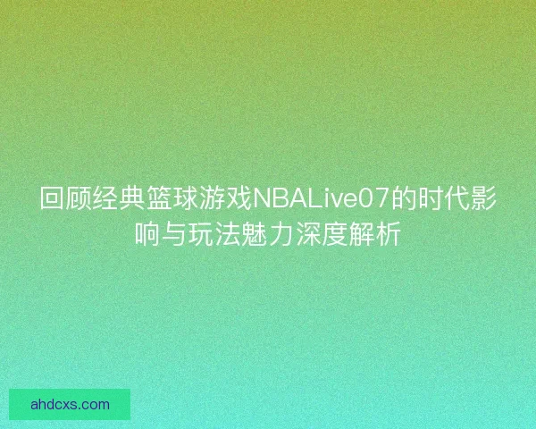 回顾经典篮球游戏NBALive07的时代影响与玩法魅力深度解析